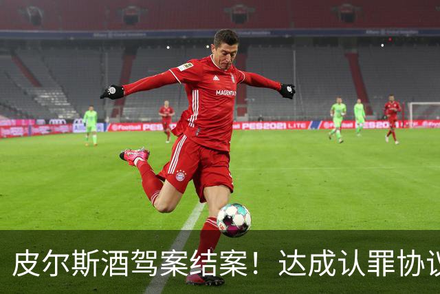 皮尔斯酒驾案结案！达成认罪协议 获12个月缓刑并罚款375美元